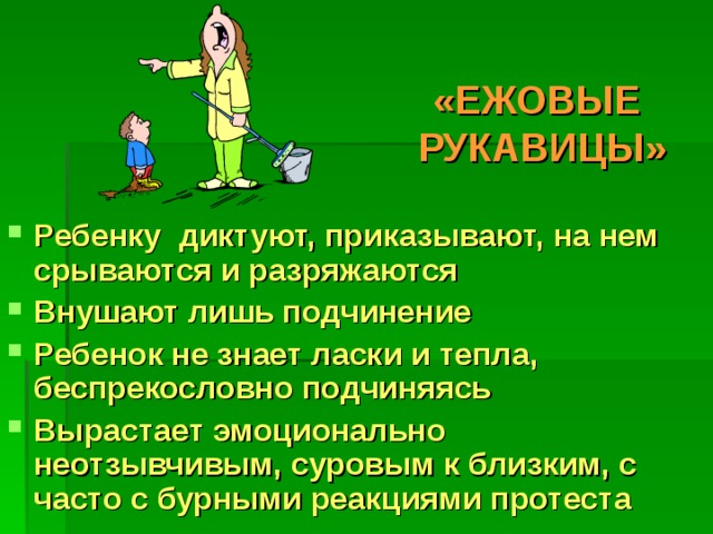 «ЕЖОВЫЕ  РУКАВИЦЫ» Ребенку диктуют, приказывают, на нем срываются и разряжаются Внушают лишь подчинение Ребенок не знает ласки и тепла, беспрекословно подчиняясь Вырастает эмоционально неотзывчивым, суровым к близким, с часто с бурными реакциями протеста 