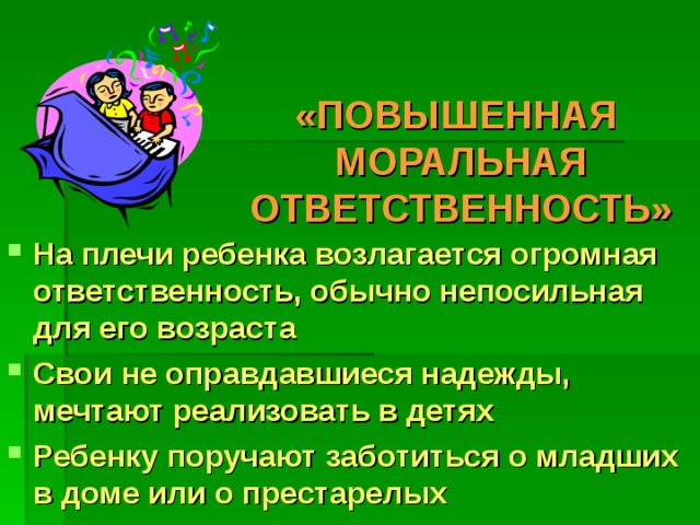 «ПОВЫШЕННАЯ  МОРАЛЬНАЯ ОТВЕТСТВЕННОСТЬ»   На плечи ребенка возлагается огромная ответственность, обычно непосильная для его возраста Свои не оправдавшиеся надежды, мечтают реализовать в детях Ребенку поручают заботиться о младших в доме или о престарелых 