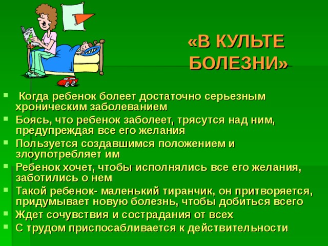 «В КУЛЬТЕ  БОЛЕЗНИ»  Когда ребенок болеет достаточно серьезным хроническим заболеванием Боясь, что ребенок заболеет, трясутся над ним, предупреждая все его желания Пользуется создавшимся положением и злоупотребляет им Ребенок хочет, чтобы исполнялись все его желания, заботились о нем Такой ребенок- маленький тиранчик, он притворяется, придумывает новую болезнь, чтобы добиться всего Ждет сочувствия и сострадания от всех С трудом приспосабливается к действительности  