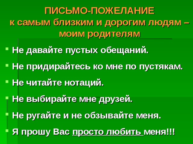  ПИСЬМО-ПОЖЕЛАНИЕ  к самым близким и дорогим людям – моим родителям  Не давайте пустых обещаний.  Не придирайтесь ко мне по пустякам.  Не читайте нотаций.  Не выбирайте мне друзей.  Не ругайте и не обзывайте меня.  Я прошу Вас просто любить меня!!!   