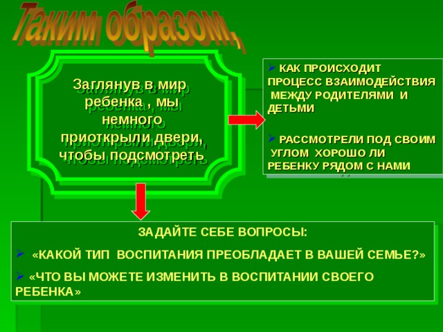 воспитание как целенаправленный процесс способно влиять на стихийный процесс социализации подрастающего поколения при определенных условиях: Заглянув в мир ребенка , мы немного приоткрыли двери, чтобы подсмотреть  КАК ПРОИСХОДИТ ПРОЦЕСС ВЗАИМОДЕЙСТВИЯ МЕЖДУ РОДИТЕЛЯМИ И ДЕТЬМИ   РАССМОТРЕЛИ ПОД СВОИМ УГЛОМ ХОРОШО ЛИ РЕБЕНКУ РЯДОМ С НАМИ ЗАДАЙТЕ СЕБЕ ВОПРОСЫ:  «КАКОЙ ТИП ВОСПИТАНИЯ ПРЕОБЛАДАЕТ В ВАШЕЙ СЕМЬЕ?»  «ЧТО ВЫ МОЖЕТЕ ИЗМЕНИТЬ В ВОСПИТАНИИ СВОЕГО РЕБЕНКА»  