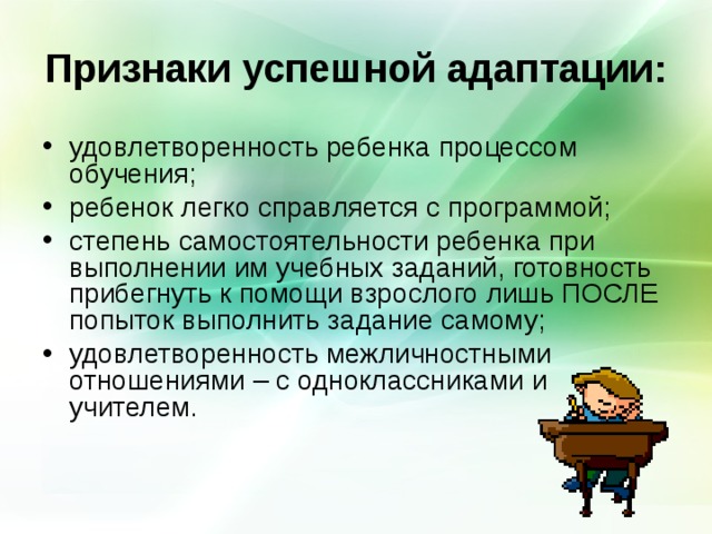 Признаки успешной адаптации: удовлетворенность ребенка процессом обучения; ребенок легко справляется с программой; степень самостоятельности ребенка при выполнении им учебных заданий, готовность прибегнуть к помощи взрослого лишь ПОСЛЕ попыток выполнить задание самому; удовлетворенность межличностными отношениями – с одноклассниками и учителем. 