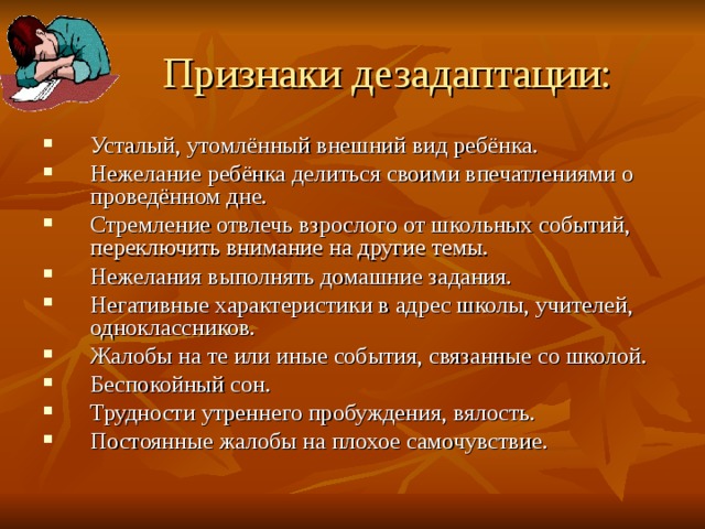 Признаки дезадаптации: Усталый, утомлённый внешний вид ребёнка. Нежелание ребёнка делиться своими впечатлениями о проведённом дне. Стремление отвлечь взрослого от школьных событий, переключить внимание на другие темы. Нежелания выполнять домашние задания. Негативные характеристики в адрес школы, учителей, одноклассников. Жалобы на те или иные события, связанные со школой. Беспокойный сон. Трудности утреннего пробуждения, вялость. Постоянные жалобы на плохое самочувствие. 