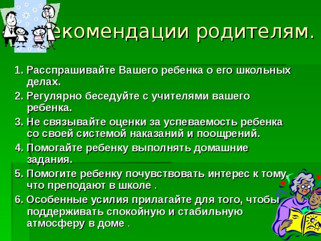 Рекомендации родителям.   1. Расспрашивайте Вашего ребенка о его школьных делах. 2. Регулярно беседуйте с учителями вашего ребенка.  3. Не связывайте оценки за успеваемость ребенка со своей системой наказаний и поощрений. 4. Помогайте ребенку выполнять домашние задания.  5. Помогите ребенку почувствовать интерес к тому, что преподают в школе . 6. Особенные усилия прилагайте для того, чтобы поддерживать спокойную и стабильную атмосферу в доме . 