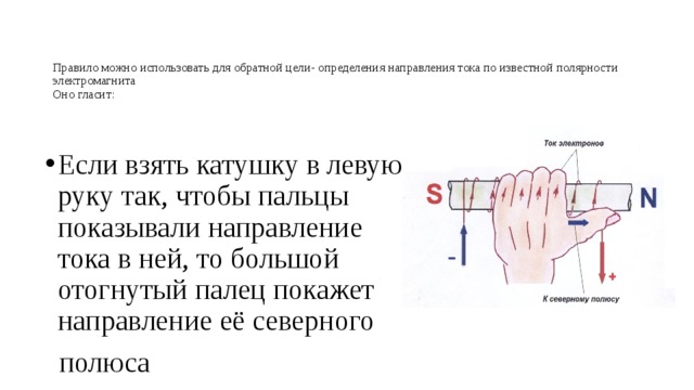 Правило можно использовать для обратной цели- определения направления тока по известной полярности электромагнита  Оно гласит:    Если взять катушку в левую руку так, чтобы пальцы показывали направление тока в ней, то большой отогнутый палец покажет направление её северного  полюса 