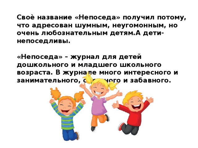 Своѐ название «Непоседа» получил потому, что адресован шумным, неугомонным, но очень любознательным детям.А дети- непоседливы.  «Непоседа» – журнал для детей дошкольного и младшего школьного возраста. В журнале много интересного и занимательного, смешного и забавного. 