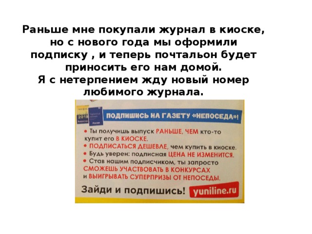 Раньше мне покупали журнал в киоске, но с нового года мы оформили подписку , и теперь почтальон будет приносить его нам домой. Я с нетерпением жду новый номер любимого журнала. 