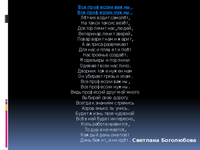 Все профессии важны,  Все профессии нужны.  Лётчик водит самолёт,  На такси таксис везёт,  Доктор лечит нас, людей,  Ветеринар лечит зверей,  Повар варит нам и жарит,  А актриса развлекает  Для нас и пляшет и поёт  Настроенье создаёт.  Модельеры и портнихи  Одевают всех нас лихо.  Дворник тоже нужен нам  Он убирает грязь и хлам.  Все профессии важны,  Все профессии нужны.  Ведь профессий друг мой много  Выбирай свою дорогу  Всегда к знаниям стремись  Хорошенько ты учись.  Будет жизнь твоя чудесной  Всё в ней будет интересно,  Коль работа нравится,  То душа не мается,  Каждый день она поет  День бежит, а не идёт. Светлана Боголюбова 