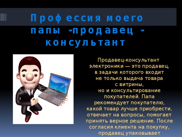 Профессия моего папы -продавец - консультант Продавец-консультант электроники — это продавец, в задачи которого входит не только выдача товара с витрины, но и консультирование покупателей. Папа рекомендует покупателю, какой товар лучше приобрести, отвечает на вопросы, помогает принять верное решение. После согласия клиента на покупку, продавец упаковывает и отпускает товар, оформляет гарантийный талон. 