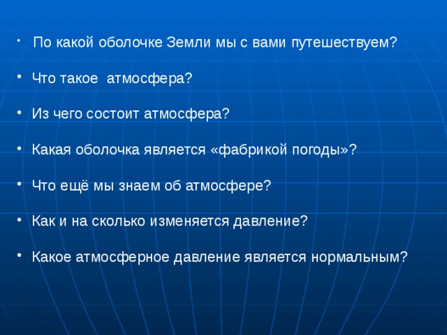  По какой оболочке Земли мы с вами путешествуем?  Что такое атмосфера?  Из чего состоит атмосфера?  Какая оболочка является «фабрикой погоды»?  Что ещё мы знаем об атмосфере?  Как и на сколько изменяется давление?  Какое атмосферное давление является нормальным?      