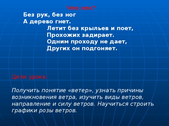 Что это? Без рук, без ног  А дерево гнет.  Летит без крыльев и поет,  Прохожих задирает.  Одним проходу не дает,  Других он подгоняет.  Цели урока: Получить понятие «ветер», узнать причины возникновения ветра, изучить виды ветров, направление и силу ветров. Научиться строить графики розы ветров.   