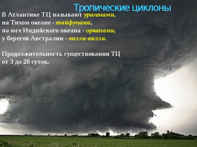 Тропические циклоны В Атлантике ТЦ называют ураганами,   на Тихом океане - тайфунами ,   на юге Индийского океана - орканами,   у берегов Австралии - вилли-вилли.    Продолжительность существования ТЦ от 3 до 20 суток.   