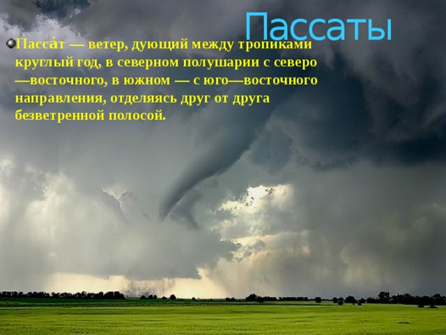 Пассаты Пасса́т — ветер, дующий между тропиками круглый год, в северном полушарии с северо—восточного, в южном — с юго—восточного направления, отделяясь друг от друга безветренной полосой.  