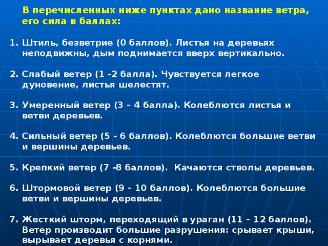  В перечисленных ниже пунктах дано название ветра, его сила в баллах:  Штиль, безветрие (0 баллов). Листья на деревьях неподвижны, дым поднимается вверх вертикально.  2. Слабый ветер (1 -2 балла). Чувствуется легкое дуновение, листья шелестят.  3. Умеренный ветер (3 – 4 балла). Колеблются листья и ветви деревьев.  4. Сильный ветер (5 - 6 баллов). Колеблются большие ветви и вершины деревьев.  5. Крепкий ветер (7 -8 баллов).  Качаются стволы деревьев.  6. Штормовой ветер (9 – 10 баллов). Колеблются большие ветви и вершины деревьев.  7. Жесткий шторм, переходящий в ураган (11 – 12 баллов). Ветер производит большие разрушения: срывает крыши, вырывает деревья с корнями.  