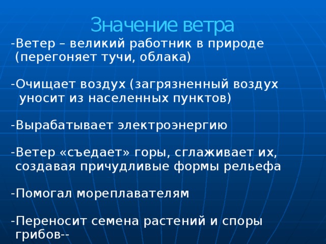 Значение ветра   -Ветер – великий работник в природе  (перегоняет тучи, облака) -Очищает воздух (загрязненный воздух  уносит из населенных пунктов) -Вырабатывает электроэнергию -Ветер «съедает» горы, сглаживает их,  создавая причудливые формы рельефа -Помогал мореплавателям -Переносит семена растений и споры  грибов-- 