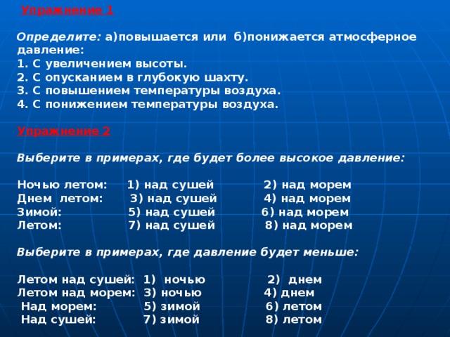   Упражнение 1  Определите: а)повышается или  б)понижается атмосферное давление: 1. С увеличением высоты. 2. С опусканием в глубокую шахту. 3. С повышением температуры воздуха. 4. С понижением температуры воздуха.  Упражнение 2  Выберите в примерах, где будет более высокое давление:  Ночью летом:     1) над сушей             2) над морем Днем летом:       3) над сушей            4) над морем Зимой:                 5) над сушей            6) над морем Летом:                 7) над сушей             8) над морем  Выберите в примерах, где давление будет меньше:  Летом над сушей:  1)  ночью                2)  днем Летом над морем:  3) ночью             4) днем   Над морем:            5) зимой                 6) летом   Над сушей:            7) зимой                 8) летом    