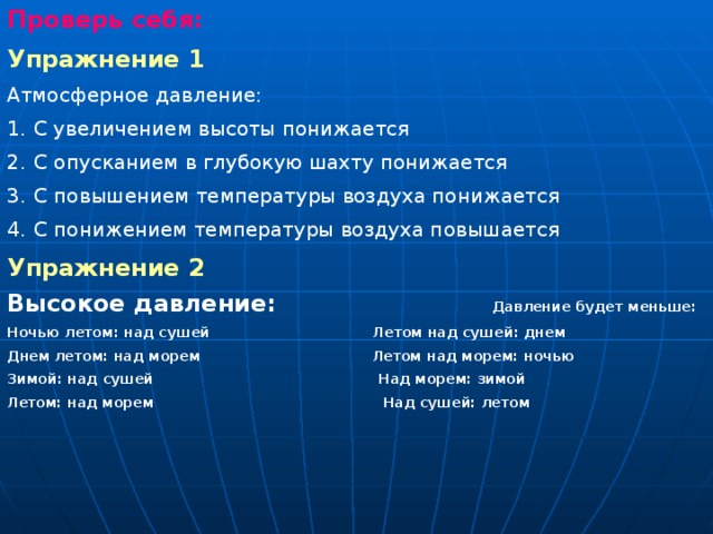 Проверь себя: Упражнение 1 Атмосферное давление: С увеличением высоты понижается С опусканием в глубокую шахту понижается С повышением температуры воздуха понижается С понижением температуры воздуха повышается Упражнение 2 Высокое давление:  Давление будет меньше:  Ночью летом: над сушей  Летом над сушей: днем  Днем летом: над морем  Летом над морем: ночью Зимой: над сушей  Над морем: зимой  Летом: над морем  Над сушей: летом   