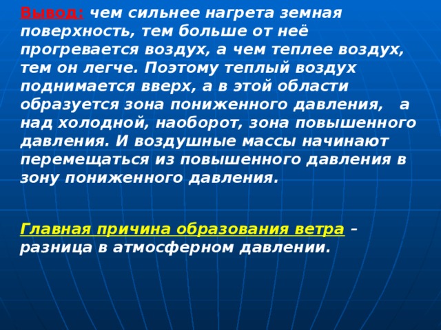 Вывод:  чем сильнее нагрета земная поверхность, тем больше от неё прогревается воздух, а чем теплее воздух, тем он легче. Поэтому теплый воздух поднимается вверх, а в этой области образуется зона пониженного давления,   а над холодной, наоборот, зона повышенного давления. И воздушные массы начинают перемещаться из повышенного давления в зону пониженного давления.  Главная причина образования ветра  – разница в атмосферном давлении.    