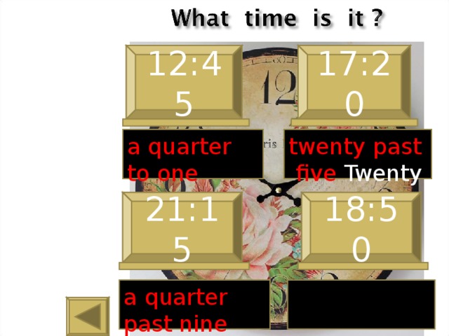 12:45 17:20 a quarter to one twenty past five Twenty  21:15 18:50 a quarter past nine 