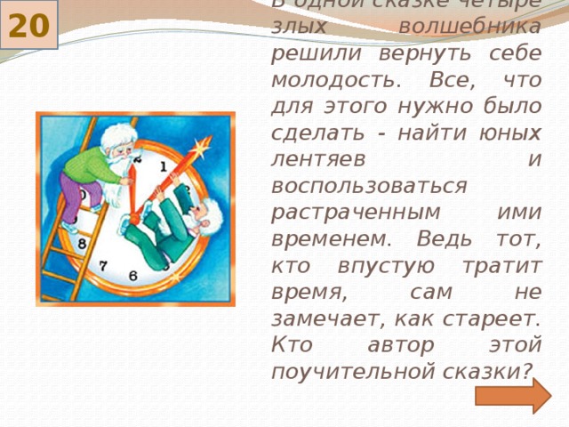 20 В одной сказке четыре злых волшебника решили вернуть себе молодость. Все, что для этого нужно было сделать - найти юных лентяев и воспользоваться растраченным ими временем. Ведь тот, кто впустую тратит время, сам не замечает, как стареет. Кто автор этой поучительной сказки? 