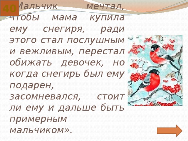 40 «Мальчик мечтал, чтобы мама купила ему снегиря, ради этого стал послушным и вежливым, перестал обижать девочек, но когда снегирь был ему подарен, засомневался, стоит ли ему и дальше быть примерным мальчиком». 