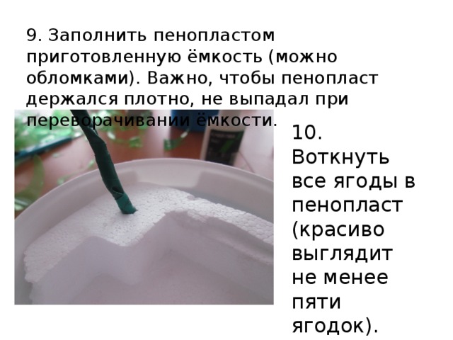 9. Заполнить пенопластом приготовленную ёмкость (можно обломками). Важно, чтобы пенопласт держался плотно, не выпадал при переворачивании ёмкости. 10. Воткнуть все ягоды в пенопласт (красиво выглядит не менее пяти ягодок). 