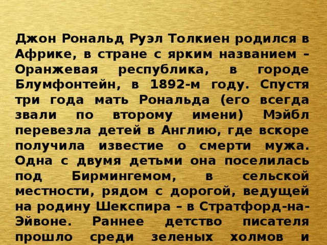 Джон Рональд Руэл Толкиен родился в Африке, в стране с ярким названием – Оранжевая республика, в городе Блумфонтейн, в 1892-м году. Спустя три года мать Рональда (его всегда звали по второму имени) Мэйбл перевезла детей в Англию, где вскоре получила известие о смерти мужа. Одна с двумя детьми она поселилась под Бирмингемом, в сельской местности, рядом с дорогой, ведущей на родину Шекспира – в Стратфорд-на-Эйвоне. Раннее детство писателя прошло среди зеленых холмов и равнин, и это, конечно, не могло не повлиять на формирование его личности. 