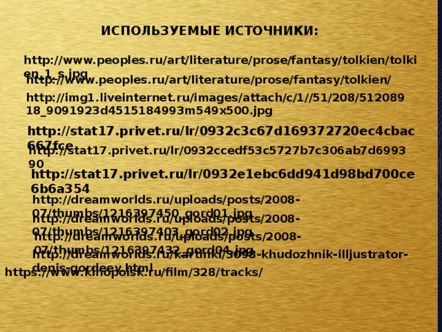 ИСПОЛЬЗУЕМЫЕ ИСТОЧНИКИ: http://www.peoples.ru/art/literature/prose/fantasy/tolkien/tolkien_1_s.jpg http://www.peoples.ru/art/literature/prose/fantasy/tolkien/ http://img1.liveinternet.ru/images/attach/c/1//51/208/51208918_9091923d4515184993m549x500.jpg http://stat17.privet.ru/lr/0932c3c67d169372720ec4cbac667fce http://stat17.privet.ru/lr/0932ccedf53c5727b7c306ab7d699390 http://stat17.privet.ru/lr/0932e1ebc6dd941d98bd700ce6b6a354 http://dreamworlds.ru/uploads/posts/2008-07/thumbs/1216397450_gord01.jpg http://dreamworlds.ru/uploads/posts/2008-07/thumbs/1216397403_gord02.jpg http://dreamworlds.ru/uploads/posts/2008-07/thumbs/1216397432_gord04.jpg http://dreamworlds.ru/kartinki/3098-khudozhnik-illjustrator-denis-gordeev.html https://www.kinopoisk.ru/film/328/tracks/ 
