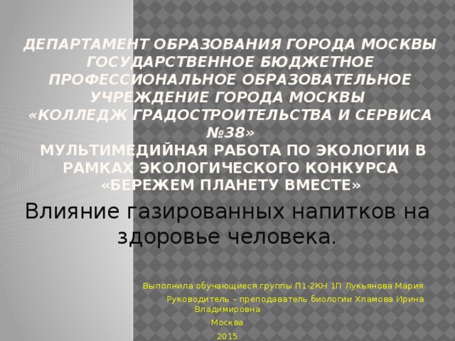 Департамент образования города Москвы Государственное бюджетное профессиональное образовательное учреждение города Москвы  «Колледж Градостроительства и сервиса №38»  Мультимедийная работа по Экологии в рамках экологического конкурса «Бережем планету вместе»   Влияние газированных напитков на здоровье человека.  Выполнила обучающиеся группы П1-2КН 1П Лукьянова Мария  Руководитель – преподаватель биологии Хламова Ирина Владимировна  Москва 2015 