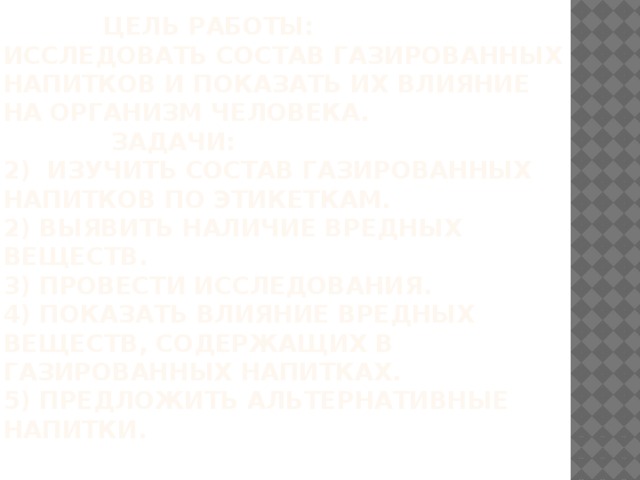  Цель работы:  Исследовать состав газированных напитков и показать их влияние на организм человека.  Задачи:  2) Изучить состав газированных напитков по этикеткам.  2) Выявить наличие вредных веществ.  3) Провести исследования.  4) Показать влияние вредных веществ, содержащих в газированных напитках.  5) Предложить альтернативные напитки.   