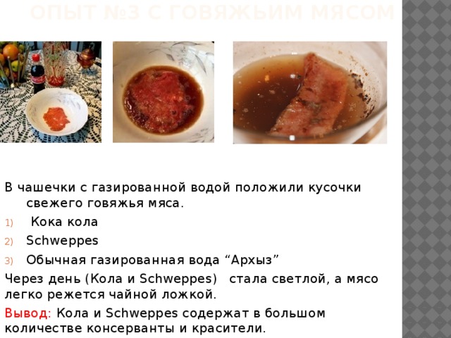Опыт №3 с говяжьим мясом В чашечки с газированной водой положили кусочки свежего говяжья мяса.  Кока кола Schweppes Обычная газированная вода “Архыз” Через день (Кола и Schweppes) стала светлой, а мясо легко режется чайной ложкой. Вывод: Кола и Schweppes содержат в большом количестве консерванты и красители. 