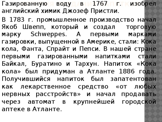 История создания напитков. Газированную воду в 1767 г. изобрел английский химик Джозеф Пристли. В 1783 г. промышленное производство начал Якоб Швепп, который и создал торговую марку Schweppes. А первыми марками газировки, выпущенной в Америке, стали: Кока кола, Фанта, Спрайт и Пепси. В нашей стране первыми газированными напитками стали Байкал, Буратино и Тархун. Напиток «Кока кола» был придуман а Атланте 1886 года. Получившийся напиток был запатентован как лекарственное средство «от любых нервных расстройств» и начал продавать через автомат в крупнейшей городской аптеке в Атланте. 