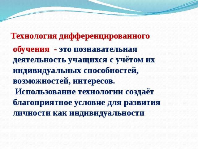 Технология дифференцированного обучения - это познавательная деятельность учащихся с учётом их индивидуальных способностей, возможностей, интересов.  Использование технологии создаёт благоприятное условие для развития личности как индивидуальности 