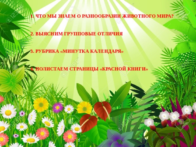 1. ЧТО МЫ ЗНАЕМ О РАЗНООБРАЗИИ ЖИВОТНОГО МИРА?   2. ВЫЯСНИМ ГРУППОВЫЕ ОТЛИЧИЯ   3. РУБРИКА «МИНУТКА КАЛЕНДАРЯ»   4. ПОЛИСТАЕМ СТРАНИЦЫ «КРАСНОЙ КНИГИ» 