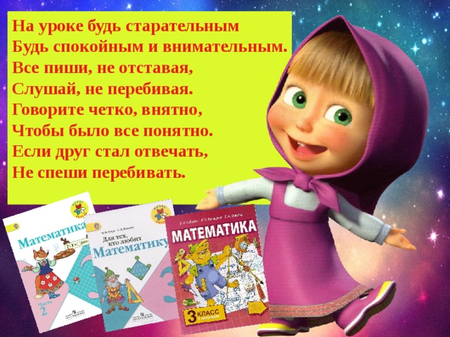На уроке будь старательным Будь спокойным и внимательным. Все пиши, не отставая, Слушай, не перебивая. Говорите четко, внятно, Чтобы было все понятно. Если друг стал отвечать, Не спеши перебивать.  