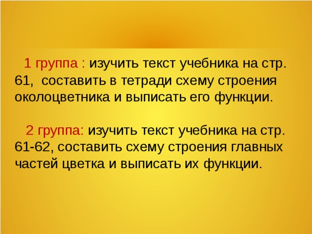 1 группа : изучить текст учебника на стр. 61, составить в тетради схему строения околоцветника и выписать его функции.    2 группа: изучить текст учебника на стр. 61-62, составить схему строения главных частей цветка и выписать их функции.