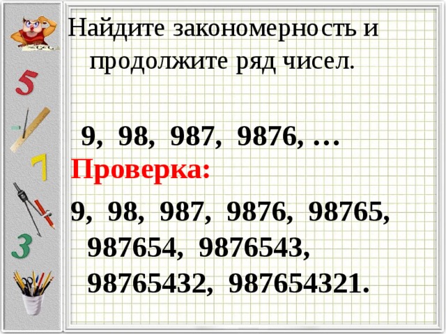 Найдите закономерность и продолжите ряд чисел. 9, 98, 987, 9876, … Проверка: 9, 98, 987, 9876, 98765, 987654, 9876543, 98765432, 987654321. 