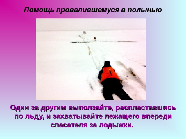 Помощь провалившемуся в полынью Один за другим выползайте, распластавшись по льду, и захватывайте лежащего впереди спасателя за лодыжки.  