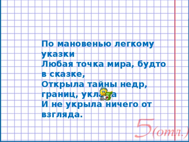 По мановенью легкому указки Любая точка мира, будто в сказке, Открыла тайны недр, границ, уклада И не укрыла ничего от взгляда. 