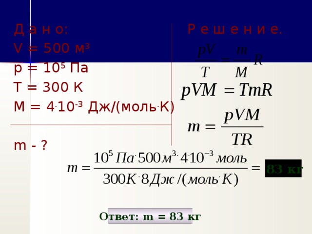 Д а н о: Р е ш е н и е. V = 500 м 3  p = 10 5 Па Т = 300 К М = 4 . 10 -3 Дж/(моль . К) m - ?    83 кг Ответ: m = 83 кг 