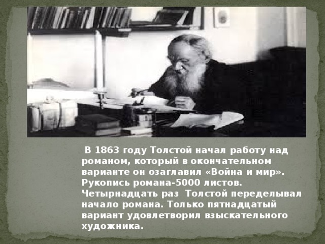 В 1863 году Толстой начал работу над романом, который в окончательном варианте он озаглавил «Война и мир». Рукопись романа-5000 листов. Четырнадцать раз Толстой переделывал начало романа. Только пятнадцатый вариант удовлетворил взыскательного художника.