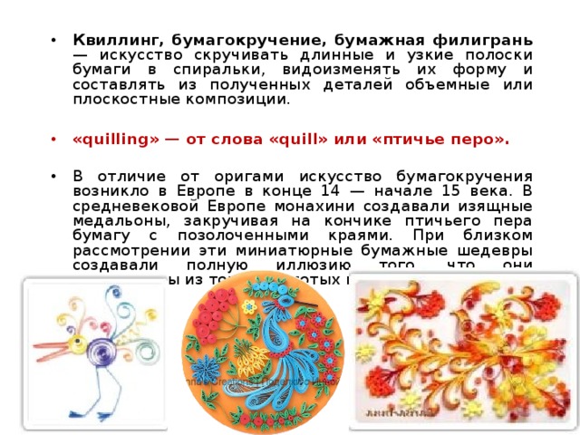 Квиллинг, бумагокручение, бумажная филигрань — искусство скручивать длинные и узкие полоски бумаги в спиральки, видоизменять их форму и составлять из полученных деталей объемные или плоскостные композиции.  «quilling» — от слова «quill» или «птичье перо».  В отличие от оригами искусство бумагокручения возникло в Европе в конце 14 — начале 15 века. В средневековой Европе монахини создавали изящные медальоны, закручивая на кончике птичьего пера бумагу с позолоченными краями. При близком рассмотрении эти миниатюрные бумажные шедевры создавали полную иллюзию того, что они изготовлены из тонких золотых полосок. 