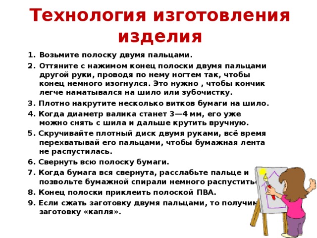 Технология изготовления изделия Возьмите полоску двумя пальцами. Оттяните с нажимом конец полоски двумя пальцами другой руки, проводя по нему ногтем так, чтобы конец немного изогнулся. Это нужно , чтобы кончик легче наматывался на шило или зубочистку. 3. Плотно накрутите несколько витков бумаги на шило. 4. Когда диаметр валика станет 3—4 мм, его уже можно снять с шила и дальше крутить вручную. 5. Скручивайте плотный диск двумя руками, всё время перехватывай его пальцами, чтобы бумажная лента не распустилась. 6. Свернуть всю полоску бумаги. 7. Когда бумага вся свернута, расслабьте пальце и позвольте бумажной спирали немного распуститься. 8. Конец полоски приклеить полоской ПВА. 9. Если сжать заготовку двумя пальцами, то получим заготовку «капля».  