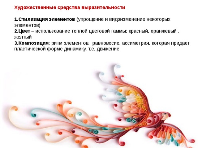 Художественные средства выразительности  Стилизация элементов (упрощение и видоизменение некоторых элементов) Цвет – использование теплой цветовой гаммы: красный, оранжевый , желтый Композиция : ритм элементов, равновесие, ассиметрия, которая придает пластической форме динамику, т.е. движение   