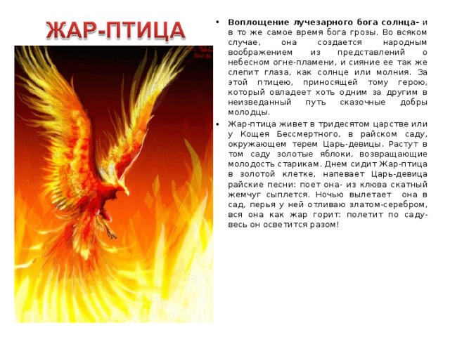 Воплощение лучезарного бога солнца- и в то же самое время бога грозы. Во всяком случае, она создается народным воображением из представлений о небесном огне-пламени, и сияние ее так же слепит глаза, как солнце или молния. За этой птицею, приносящей тому герою, который овладеет хоть одним за другим в неизведанный путь сказочные добры молодцы. Жар-птица живет в тридесятом царстве или у Кощея Бессмертного, в райском саду, окружающем терем Царь-девицы. Растут в том саду золотые яблоки, возвращающие молодость старикам. Днем сидит Жар-птица в золотой клетке, напевает Царь-девица райские песни: поет она- из клюва скатный жемчуг сыплется. Ночью вылетает она в сад, перья у ней отливаю златом-серебром, вся она как жар горит: полетит по саду- весь он осветится разом! 
