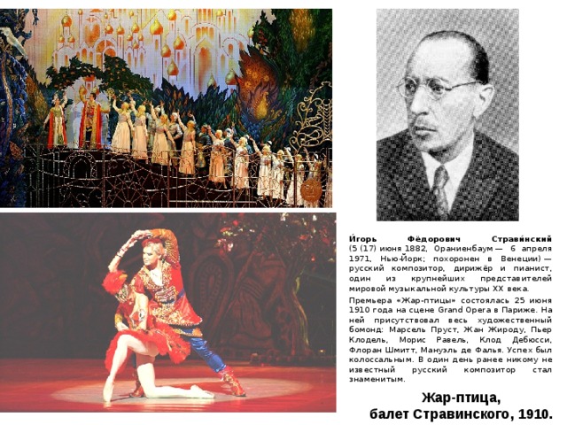 И́горь Фёдорович Страви́нский (5 (17) июня 1882, Ораниенбаум — 6 апреля 1971, Нью-Йорк; похоронен в Венеции) — русский композитор, дирижёр и пианист, один из крупнейших представителей мировой музыкальной культуры XX века. Премьера «Жар-птицы» состоялась 25 июня 1910 года на сцене Grand Opera в Париже. На ней присутствовал весь художественный бомонд: Марсель Пруст, Жан Жироду, Пьер Клодель, Морис Равель, Клод Дебюсси, Флоран Шмитт, Мануэль де Фалья. Успех был колоссальным. В один день ранее никому не известный русский композитор стал знаменитым. Жар-птица, балет Стравинского, 1910.  