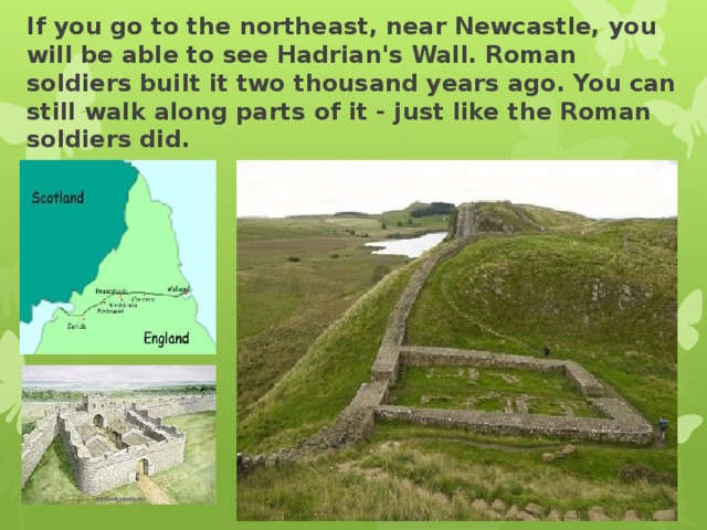 If you go to the northeast, near Newcastle, you will be able to see Hadrian's Wall. Roman soldiers built it two thousand years ago. You can still walk along parts of it - just like the Roman soldiers did.   