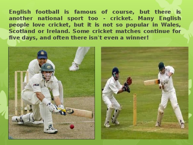 English football is famous of course, but there is another national sport too - cricket. Many English people love cricket, but it is not so popular in Wales, Scotland or Ireland. Some cricket matches continue for five days, and often there isn't even a winner! 