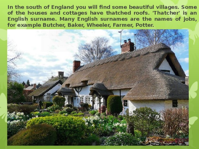 In the south of England you will find some beautiful villages. Some of the houses and cottages have thatched roofs. 'Thatcher' is an English surname. Many English surnames are the names of jobs, for example Butcher, Baker, Wheeler, Farmer, Potter. 