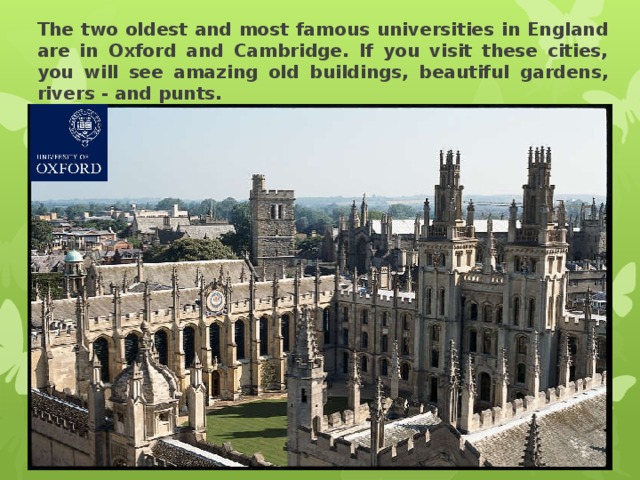The two oldest and most famous universities in England are in Oxford and Cambridge. If you visit these cities, you will see amazing old buildings, beautiful gardens, rivers - and punts. 